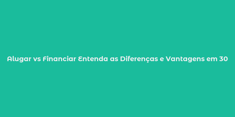 Alugar vs Financiar Entenda as Diferenças e Vantagens em 30 Segundos