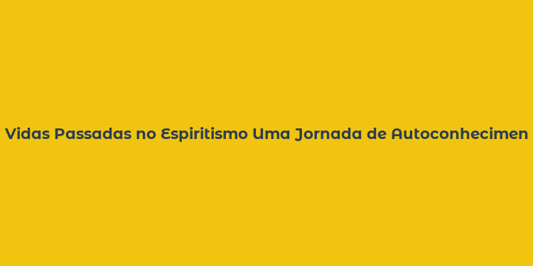 Vidas Passadas no Espiritismo Uma Jornada de Autoconhecimento