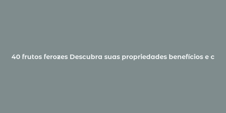 40 frutos ferozes Descubra suas propriedades benefícios e cuidados