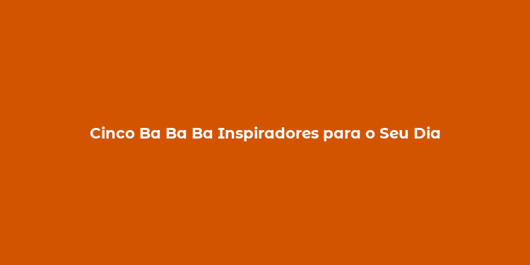 Cinco Ba Ba Ba Inspiradores para o Seu Dia