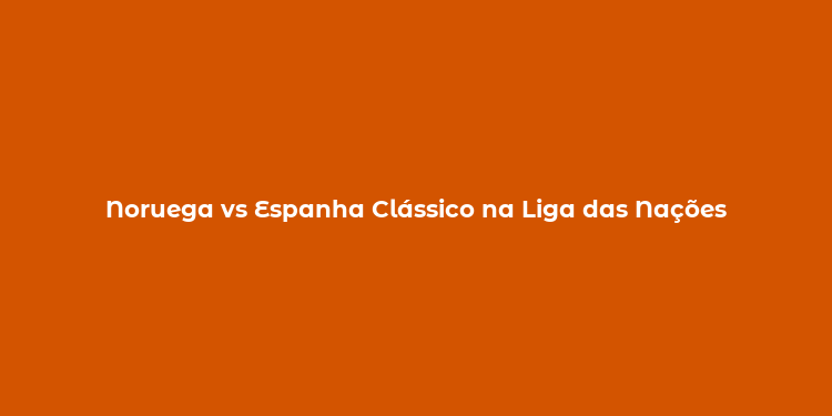 Noruega vs Espanha Clássico na Liga das Nações