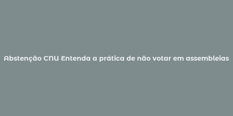 Abstenção CNU Entenda a prática de não votar em assembleias nacionais