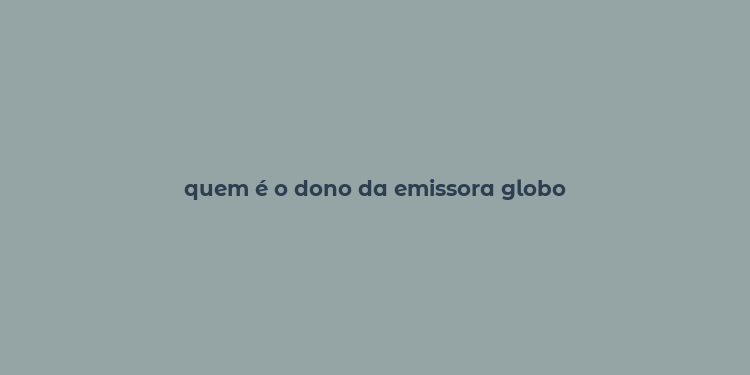 quem é o dono da emissora globo