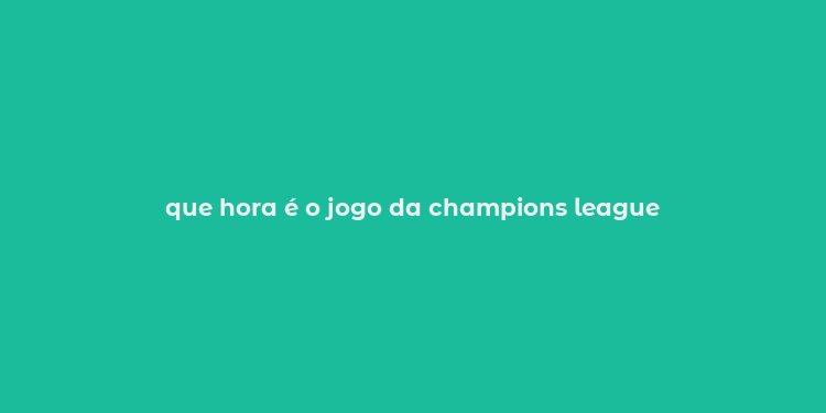 que hora é o jogo da champions league