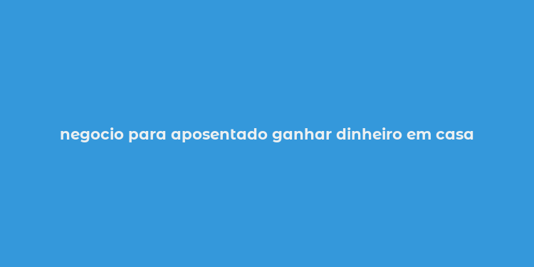 negocio para aposentado ganhar dinheiro em casa