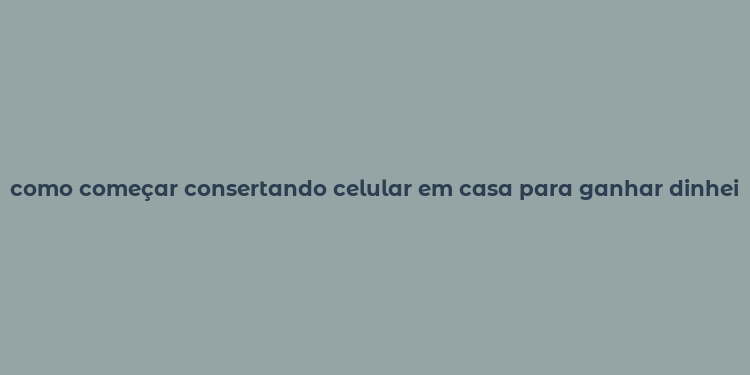 como começar consertando celular em casa para ganhar dinheiro