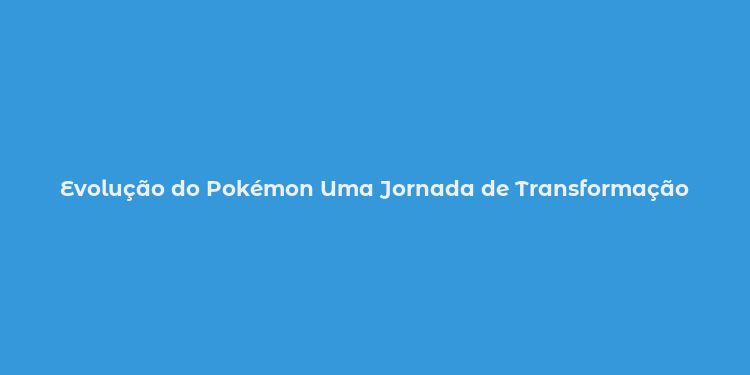 Evolução do Pokémon Uma Jornada de Transformação