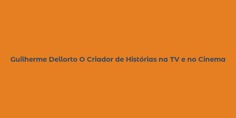 Guilherme Dellorto O Criador de Histórias na TV e no Cinema Brasileiro