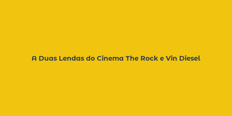 A Duas Lendas do Cinema The Rock e Vin Diesel