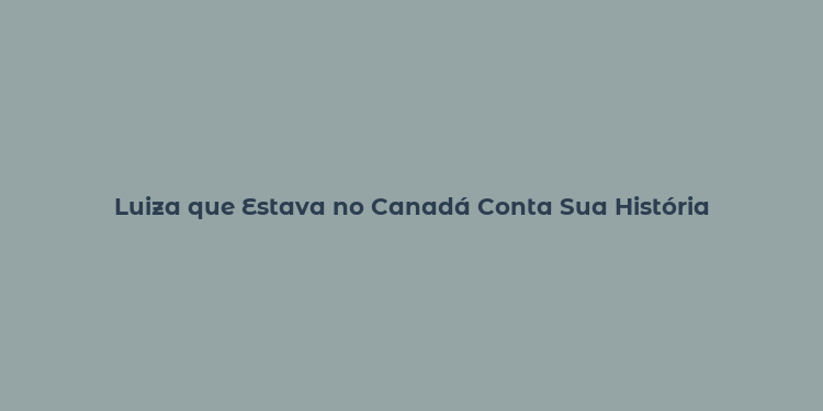 Luiza que Estava no Canadá Conta Sua História