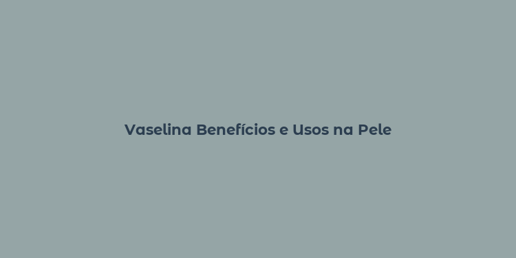 Vaselina Benefícios e Usos na Pele