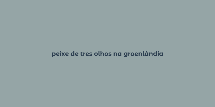 peixe de tres olhos na groenlândia