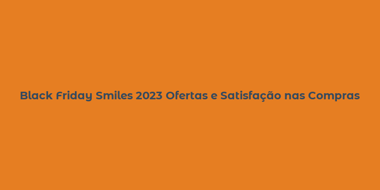 Black Friday Smiles 2023 Ofertas e Satisfação nas Compras