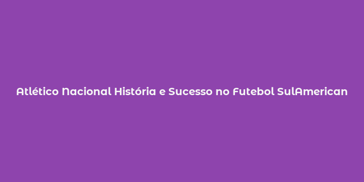 Atlético Nacional História e Sucesso no Futebol SulAmericano