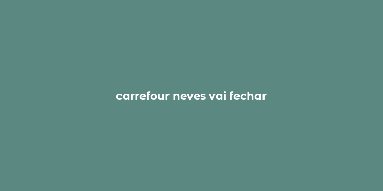 carrefour neves vai fechar