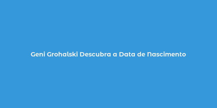 Geni Grohalski Descubra a Data de Nascimento