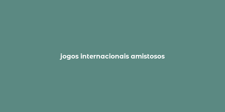 jogos internacionais amistosos