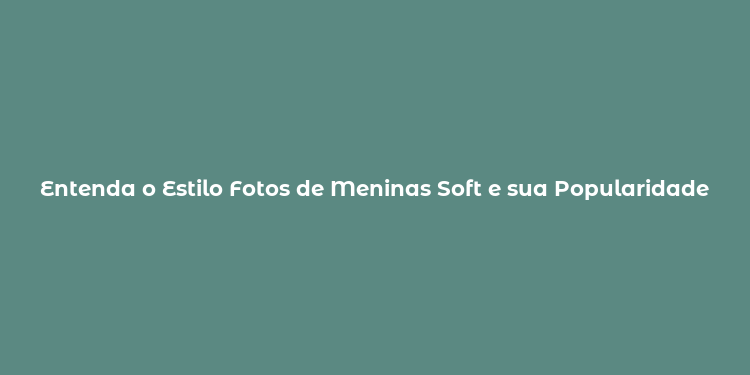 Entenda o Estilo Fotos de Meninas Soft e sua Popularidade