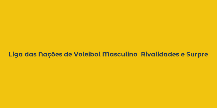 Liga das Nações de Voleibol Masculino  Rivalidades e Surpresas