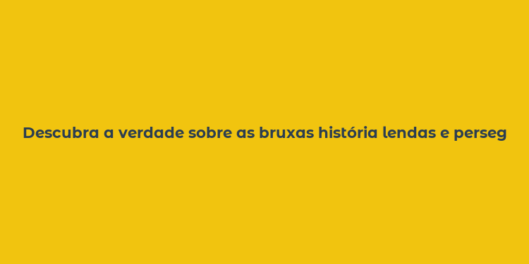 Descubra a verdade sobre as bruxas história lendas e perseguições