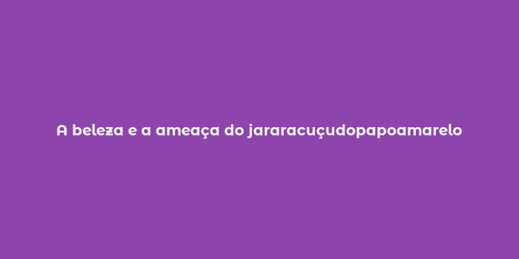 A beleza e a ameaça do jararacuçudopapoamarelo