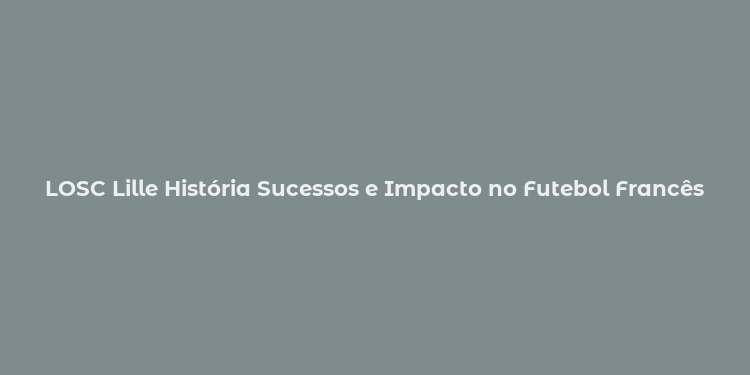 LOSC Lille História Sucessos e Impacto no Futebol Francês