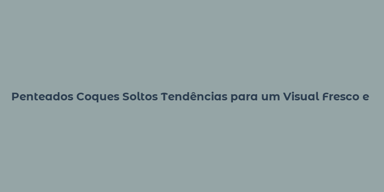 Penteados Coques Soltos Tendências para um Visual Fresco e Moderno