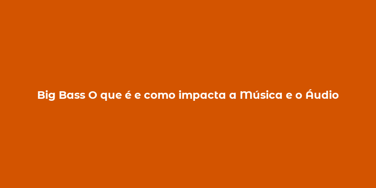 Big Bass O que é e como impacta a Música e o Áudio