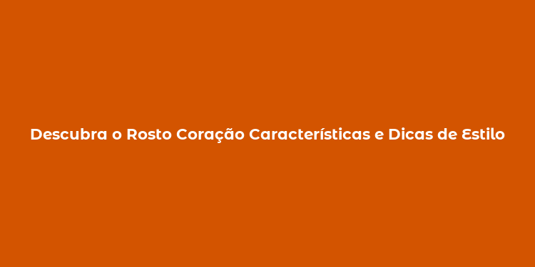 Descubra o Rosto Coração Características e Dicas de Estilo