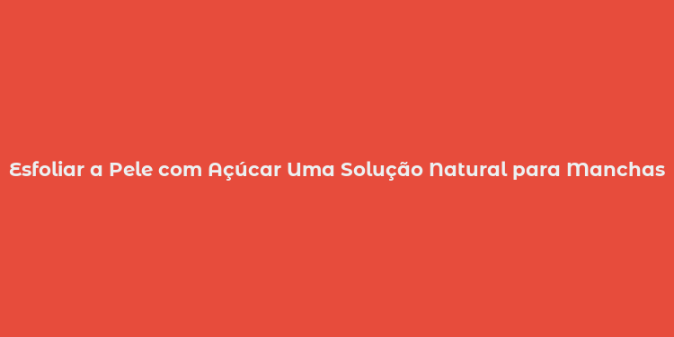 Esfoliar a Pele com Açúcar Uma Solução Natural para Manchas