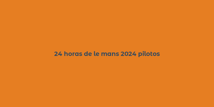 24 horas de le mans 2024 pilotos