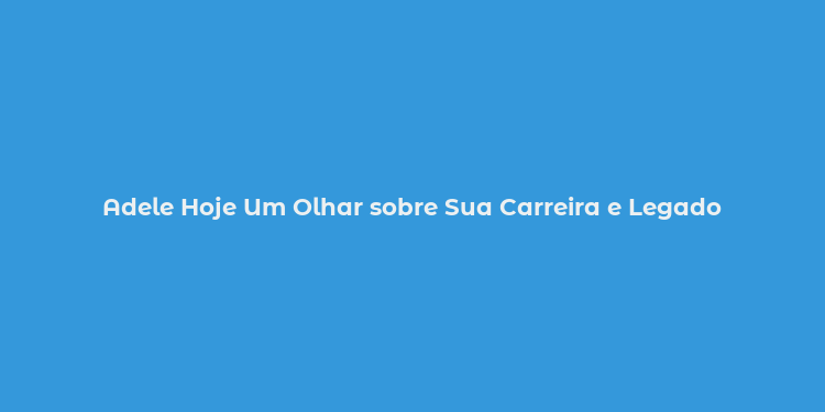 Adele Hoje Um Olhar sobre Sua Carreira e Legado