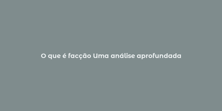 O que é facção Uma análise aprofundada