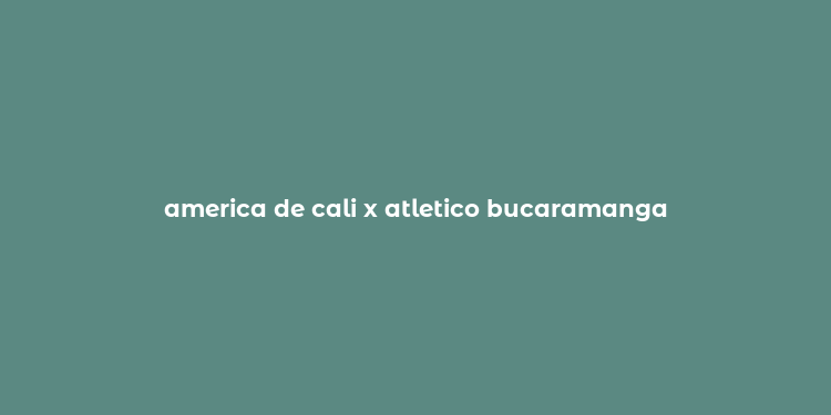 america de cali x atletico bucaramanga