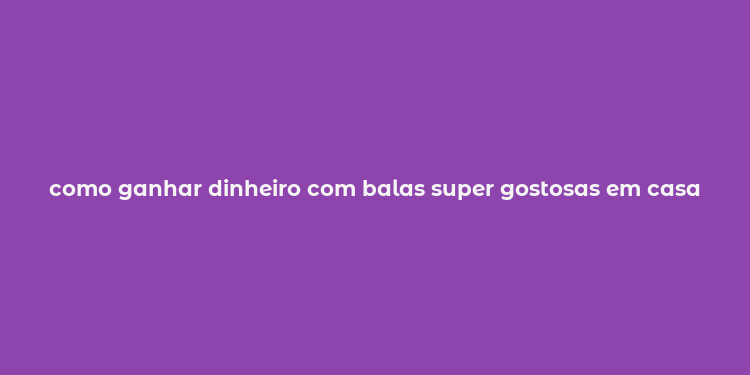 como ganhar dinheiro com balas super gostosas em casa