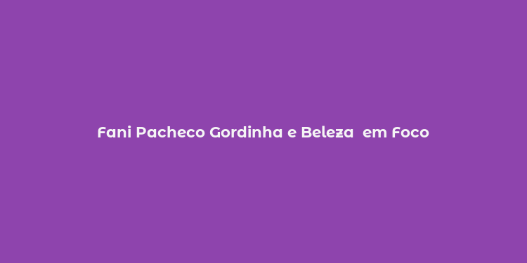 Fani Pacheco Gordinha e Beleza  em Foco