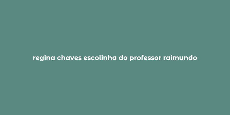 regina chaves escolinha do professor raimundo