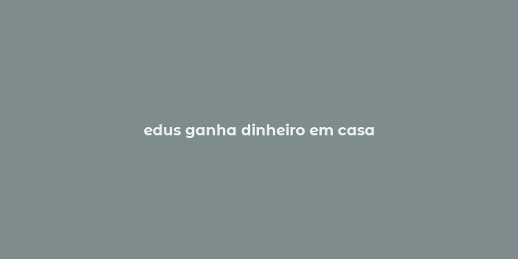 edus ganha dinheiro em casa