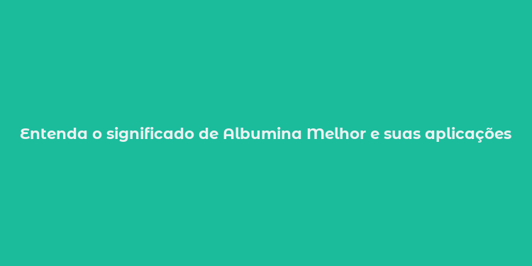 Entenda o significado de Albumina Melhor e suas aplicações