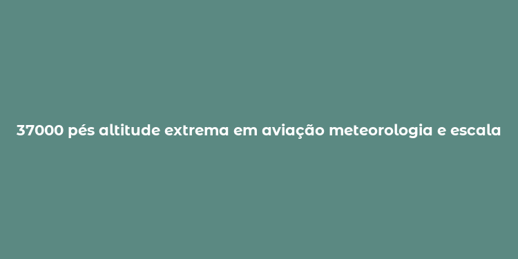 37000 pés altitude extrema em aviação meteorologia e escalada