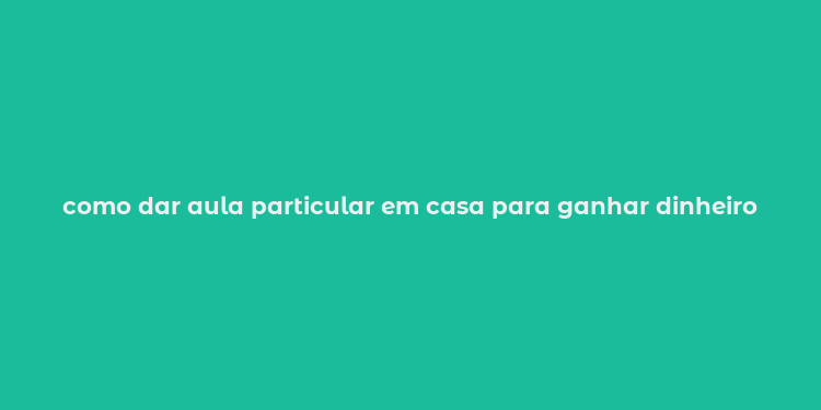 como dar aula particular em casa para ganhar dinheiro