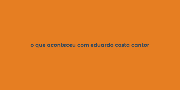 o que aconteceu com eduardo costa cantor