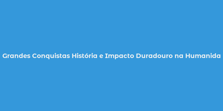 Grandes Conquistas História e Impacto Duradouro na Humanidade