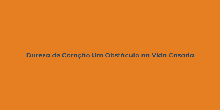 Dureza de Coração Um Obstáculo na Vida Casada