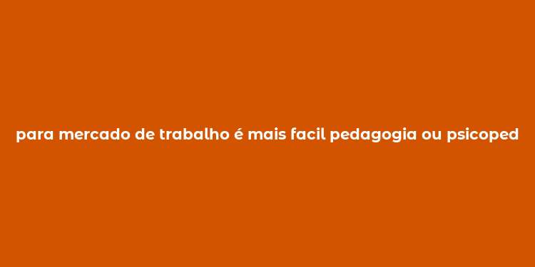 para mercado de trabalho é mais facil pedagogia ou psicopedagogia