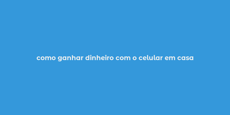 como ganhar dinheiro com o celular em casa