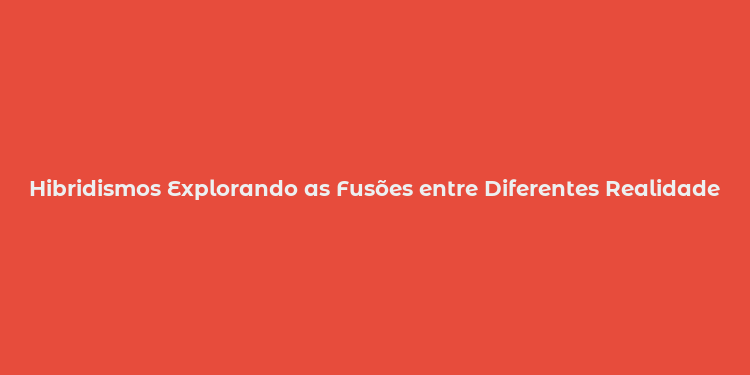 Hibridismos Explorando as Fusões entre Diferentes Realidades