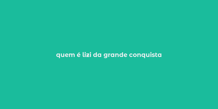 quem é lizi da grande conquista