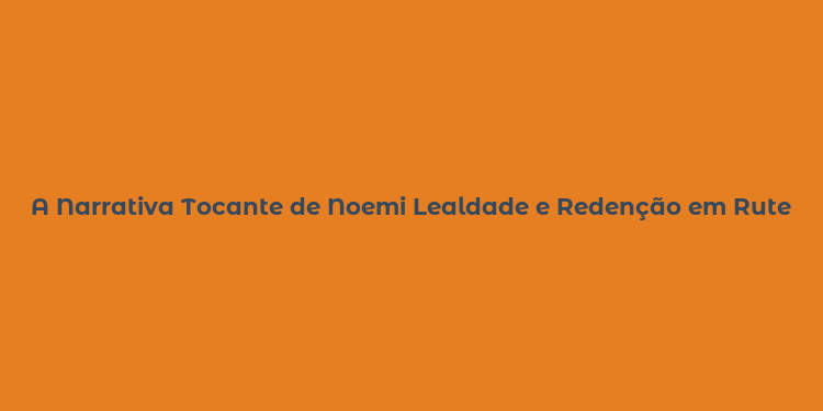 A Narrativa Tocante de Noemi Lealdade e Redenção em Rute