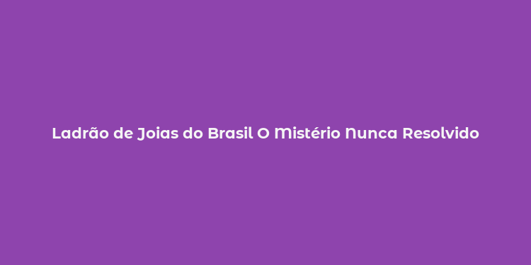 Ladrão de Joias do Brasil O Mistério Nunca Resolvido